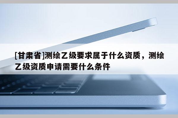 [甘肅省]測繪乙級要求屬于什么資質(zhì)，測繪乙級資質(zhì)申請需要什么條件