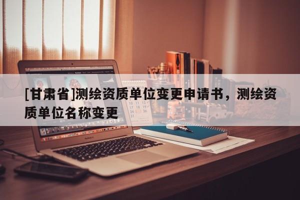 [甘肅省]測繪資質(zhì)單位變更申請書，測繪資質(zhì)單位名稱變更