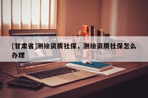 [甘肅省]測繪資質(zhì)社保，測繪資質(zhì)社保怎么辦理