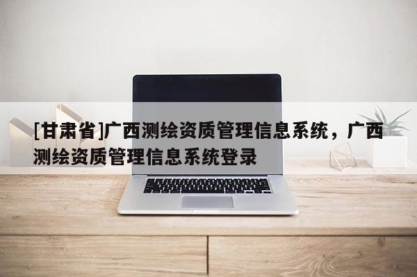[甘肅省]廣西測(cè)繪資質(zhì)管理信息系統(tǒng)，廣西測(cè)繪資質(zhì)管理信息系統(tǒng)登錄