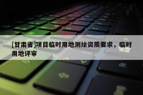 [甘肅省]項目臨時用地測繪資質(zhì)要求，臨時用地評審