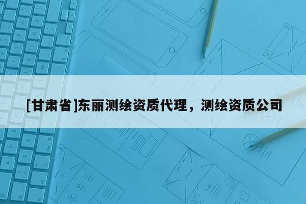 [甘肅省]東麗測繪資質(zhì)代理，測繪資質(zhì)公司