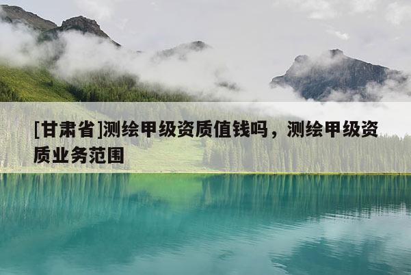 [甘肅省]測繪甲級資質值錢嗎，測繪甲級資質業(yè)務范圍