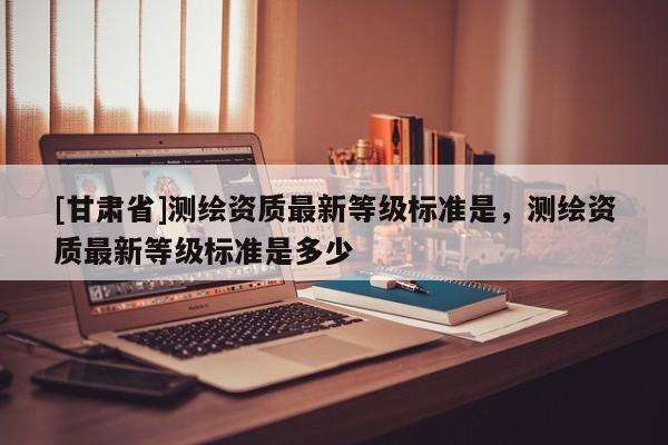 [甘肅省]測繪資質最新等級標準是，測繪資質最新等級標準是多少