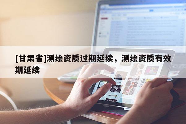 [甘肅省]測(cè)繪資質(zhì)過(guò)期延續(xù)，測(cè)繪資質(zhì)有效期延續(xù)