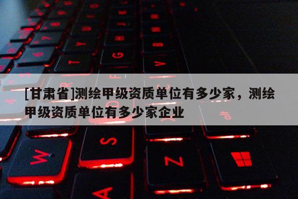 [甘肅省]測繪甲級(jí)資質(zhì)單位有多少家，測繪甲級(jí)資質(zhì)單位有多少家企業(yè)