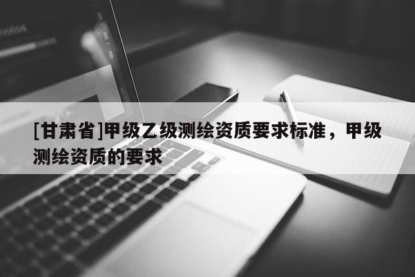[甘肅省]甲級乙級測繪資質(zhì)要求標(biāo)準(zhǔn)，甲級測繪資質(zhì)的要求