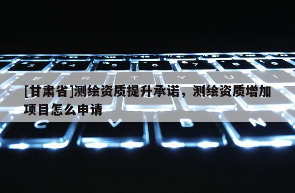 [甘肅省]測繪資質(zhì)提升承諾，測繪資質(zhì)增加項目怎么申請
