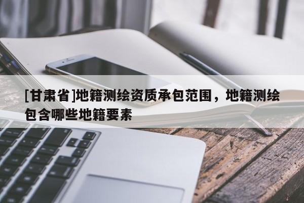 [甘肅省]地籍測繪資質(zhì)承包范圍，地籍測繪包含哪些地籍要素