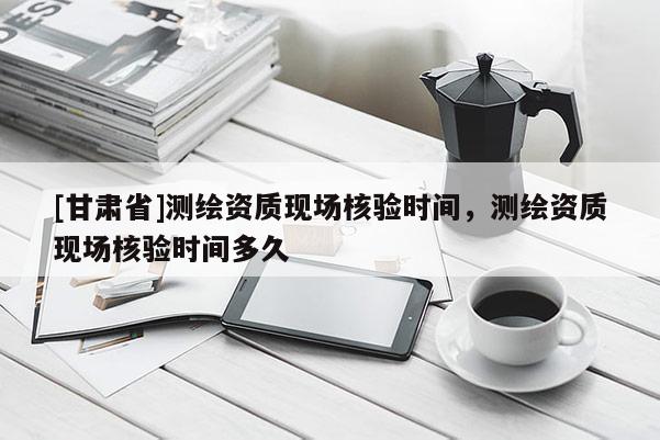 [甘肅省]測(cè)繪資質(zhì)現(xiàn)場(chǎng)核驗(yàn)時(shí)間，測(cè)繪資質(zhì)現(xiàn)場(chǎng)核驗(yàn)時(shí)間多久