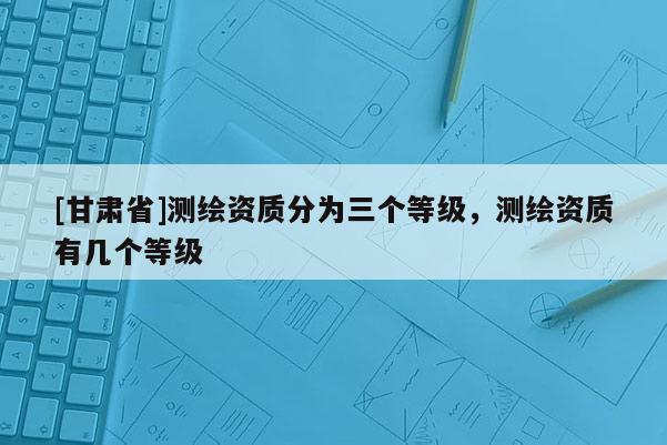 [甘肅省]測繪資質(zhì)分為三個等級，測繪資質(zhì)有幾個等級
