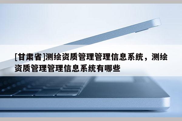[甘肅省]測(cè)繪資質(zhì)管理管理信息系統(tǒng)，測(cè)繪資質(zhì)管理管理信息系統(tǒng)有哪些