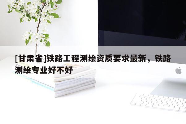 [甘肅省]鐵路工程測(cè)繪資質(zhì)要求最新，鐵路測(cè)繪專業(yè)好不好