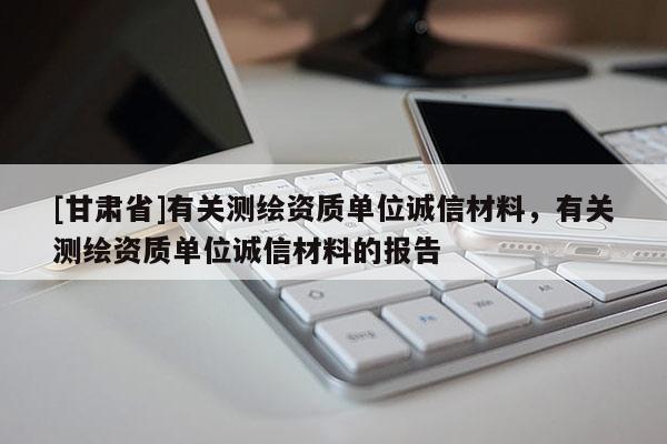 [甘肅省]有關(guān)測繪資質(zhì)單位誠信材料，有關(guān)測繪資質(zhì)單位誠信材料的報告