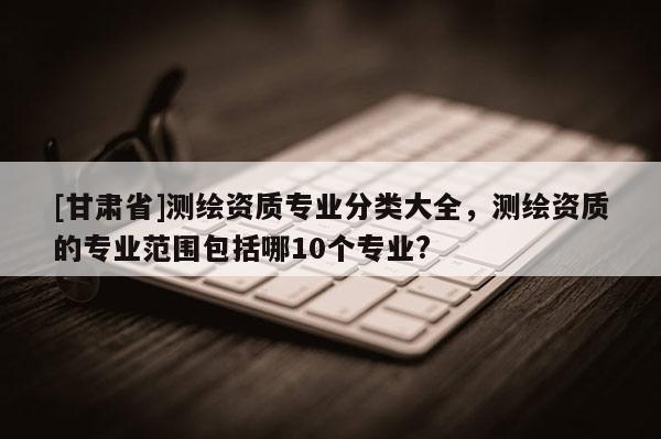 [甘肅省]測(cè)繪資質(zhì)專業(yè)分類大全，測(cè)繪資質(zhì)的專業(yè)范圍包括哪10個(gè)專業(yè)?