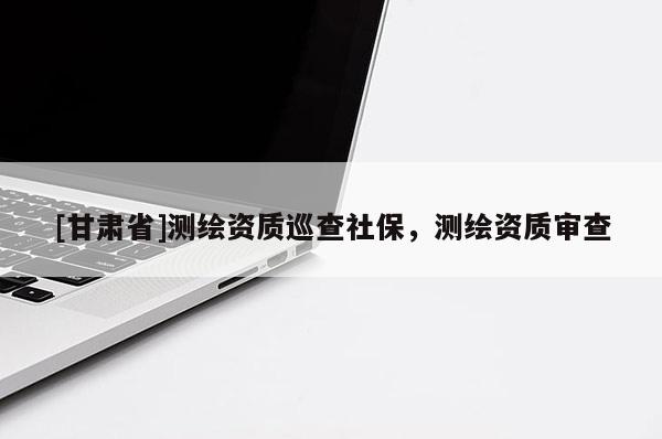 [甘肅省]測(cè)繪資質(zhì)巡查社保，測(cè)繪資質(zhì)審查