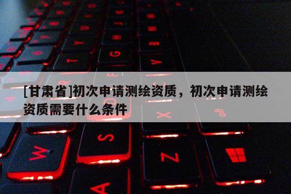[甘肅省]初次申請(qǐng)測(cè)繪資質(zhì)，初次申請(qǐng)測(cè)繪資質(zhì)需要什么條件