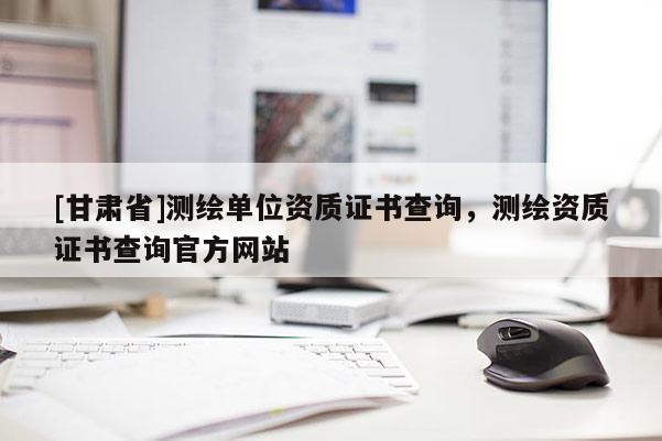 [甘肅省]測(cè)繪單位資質(zhì)證書查詢，測(cè)繪資質(zhì)證書查詢官方網(wǎng)站