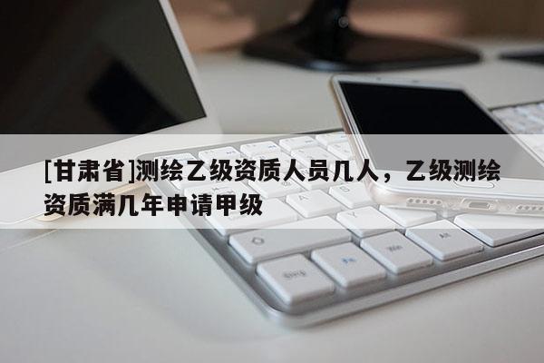 [甘肅省]測(cè)繪乙級(jí)資質(zhì)人員幾人，乙級(jí)測(cè)繪資質(zhì)滿幾年申請(qǐng)甲級(jí)