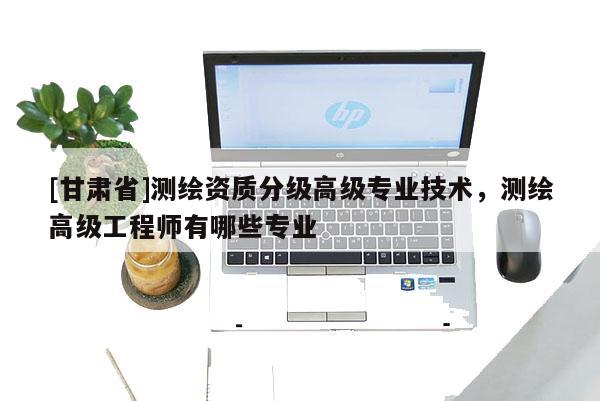 [甘肅省]測繪資質(zhì)分級高級專業(yè)技術(shù)，測繪高級工程師有哪些專業(yè)