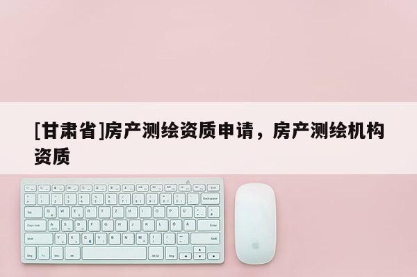[甘肅省]房產(chǎn)測(cè)繪資質(zhì)申請(qǐng)，房產(chǎn)測(cè)繪機(jī)構(gòu)資質(zhì)