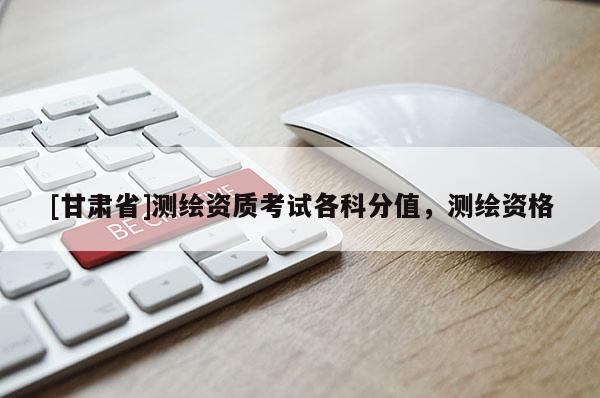 [甘肅省]測(cè)繪資質(zhì)考試各科分值，測(cè)繪資格
