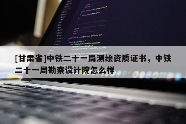 [甘肅省]中鐵二十一局測(cè)繪資質(zhì)證書，中鐵二十一局勘察設(shè)計(jì)院怎么樣
