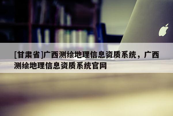 [甘肅省]廣西測繪地理信息資質(zhì)系統(tǒng)，廣西測繪地理信息資質(zhì)系統(tǒng)官網(wǎng)
