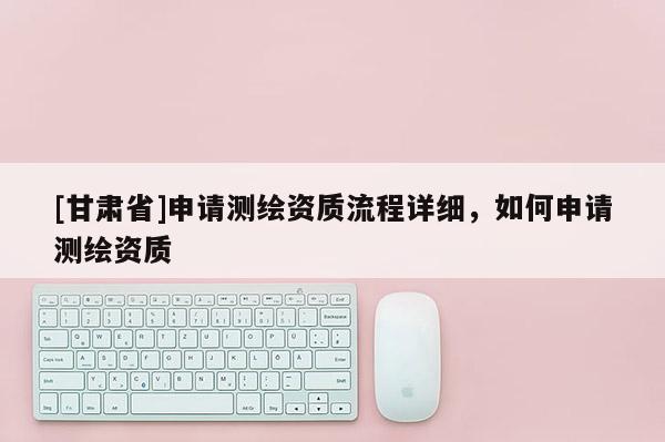 [甘肅省]申請測繪資質流程詳細，如何申請測繪資質