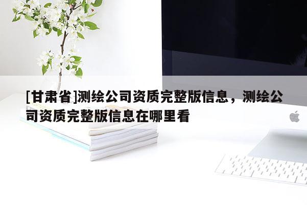 [甘肅省]測繪公司資質完整版信息，測繪公司資質完整版信息在哪里看