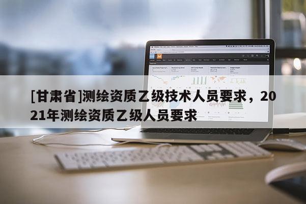 [甘肅省]測(cè)繪資質(zhì)乙級(jí)技術(shù)人員要求，2021年測(cè)繪資質(zhì)乙級(jí)人員要求