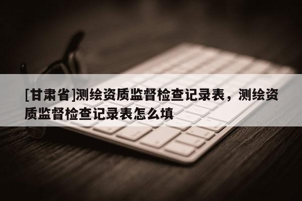 [甘肅省]測(cè)繪資質(zhì)監(jiān)督檢查記錄表，測(cè)繪資質(zhì)監(jiān)督檢查記錄表怎么填