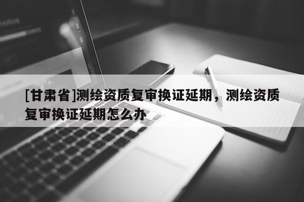 [甘肅省]測(cè)繪資質(zhì)復(fù)審換證延期，測(cè)繪資質(zhì)復(fù)審換證延期怎么辦