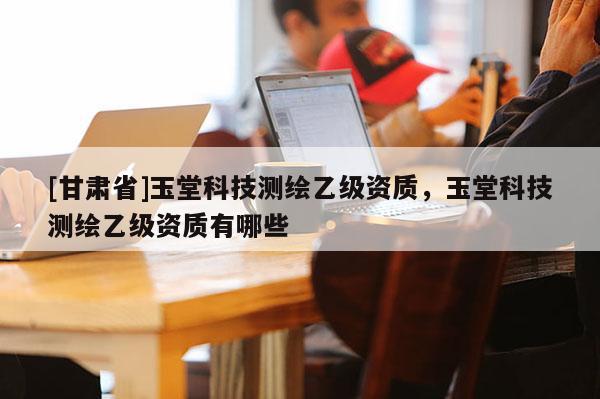 [甘肅省]玉堂科技測繪乙級資質(zhì)，玉堂科技測繪乙級資質(zhì)有哪些