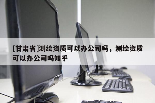[甘肅省]測繪資質(zhì)可以辦公司嗎，測繪資質(zhì)可以辦公司嗎知乎