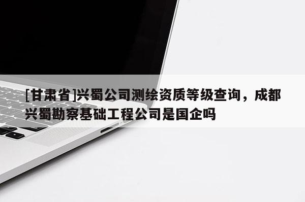 [甘肅省]興蜀公司測(cè)繪資質(zhì)等級(jí)查詢，成都興蜀勘察基礎(chǔ)工程公司是國(guó)企嗎