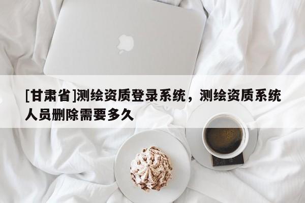 [甘肅省]測繪資質登錄系統(tǒng)，測繪資質系統(tǒng)人員刪除需要多久