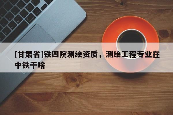 [甘肅省]鐵四院測繪資質(zhì)，測繪工程專業(yè)在中鐵干啥