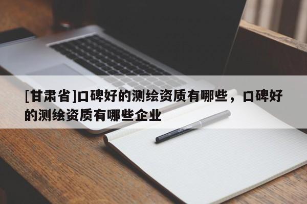 [甘肅省]口碑好的測繪資質(zhì)有哪些，口碑好的測繪資質(zhì)有哪些企業(yè)