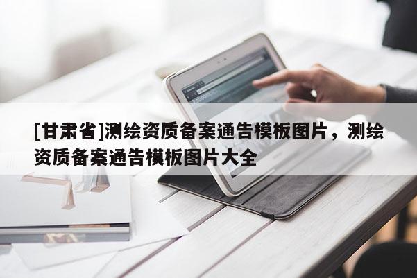 [甘肅省]測繪資質(zhì)備案通告模板圖片，測繪資質(zhì)備案通告模板圖片大全
