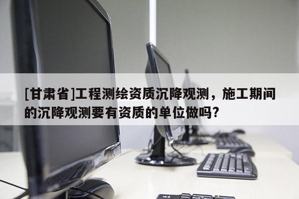 [甘肅省]工程測繪資質沉降觀測，施工期間的沉降觀測要有資質的單位做嗎?