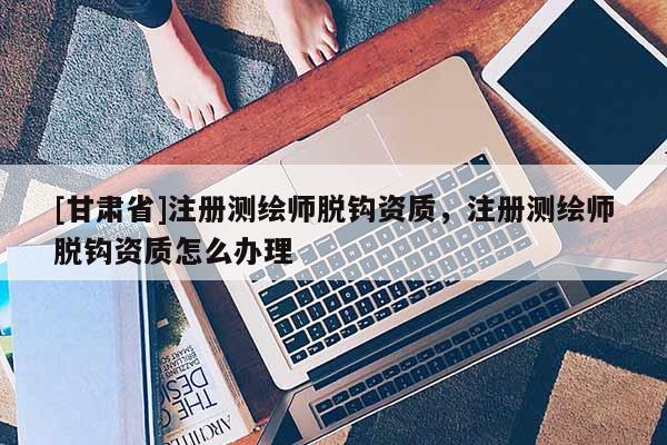 [甘肅省]注冊(cè)測(cè)繪師脫鉤資質(zhì)，注冊(cè)測(cè)繪師脫鉤資質(zhì)怎么辦理