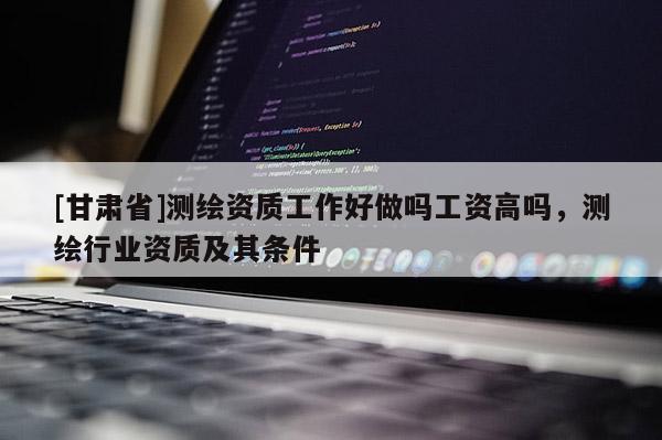 [甘肅省]測繪資質(zhì)工作好做嗎工資高嗎，測繪行業(yè)資質(zhì)及其條件