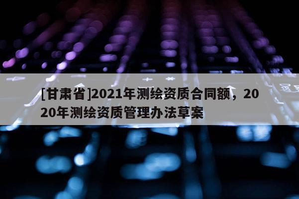[甘肅省]2021年測繪資質(zhì)合同額，2020年測繪資質(zhì)管理辦法草案