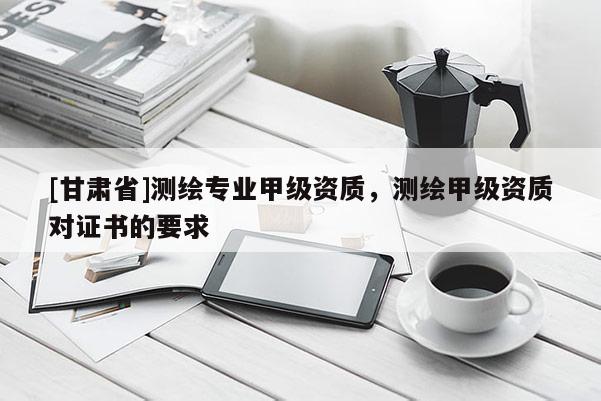 [甘肅省]測繪專業(yè)甲級資質(zhì)，測繪甲級資質(zhì)對證書的要求