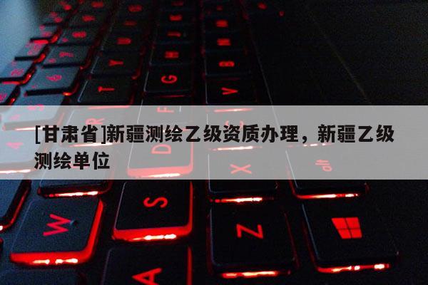 [甘肅省]新疆測繪乙級資質(zhì)辦理，新疆乙級測繪單位