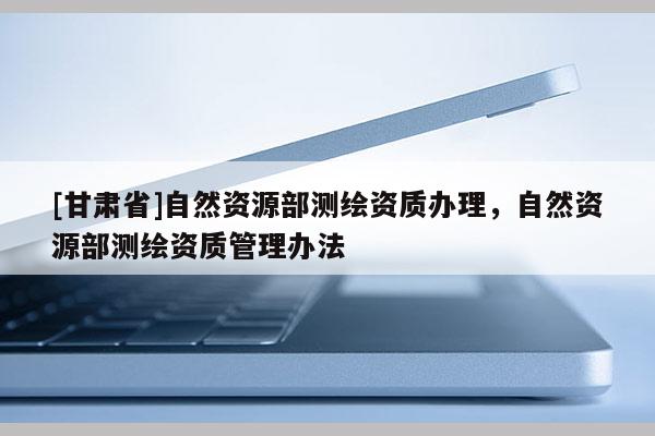 [甘肅省]自然資源部測(cè)繪資質(zhì)辦理，自然資源部測(cè)繪資質(zhì)管理辦法