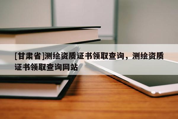 [甘肅省]測(cè)繪資質(zhì)證書領(lǐng)取查詢，測(cè)繪資質(zhì)證書領(lǐng)取查詢網(wǎng)站