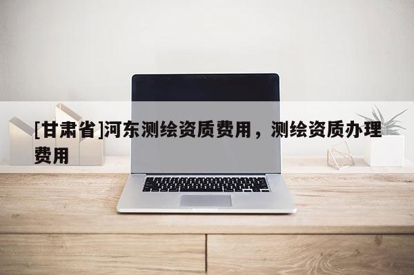 [甘肅省]河?xùn)|測繪資質(zhì)費用，測繪資質(zhì)辦理費用
