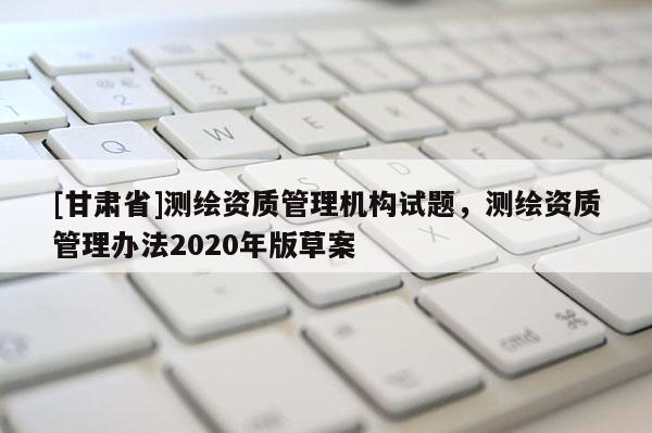 [甘肅省]測(cè)繪資質(zhì)管理機(jī)構(gòu)試題，測(cè)繪資質(zhì)管理辦法2020年版草案